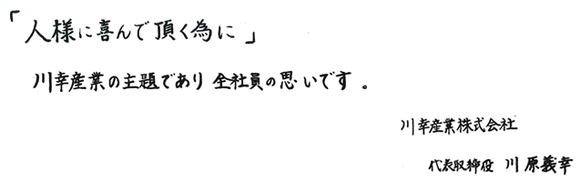 「人様に喜んで頂く為に」　川幸産業の主題であり　全社員の思いです。　　川幸産業株式会社　代表取締役　川原義幸