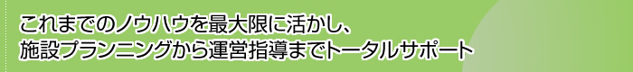 これまでのノウハウを最大限に活かし、 施設プランニングから運営指導までトータルサポート